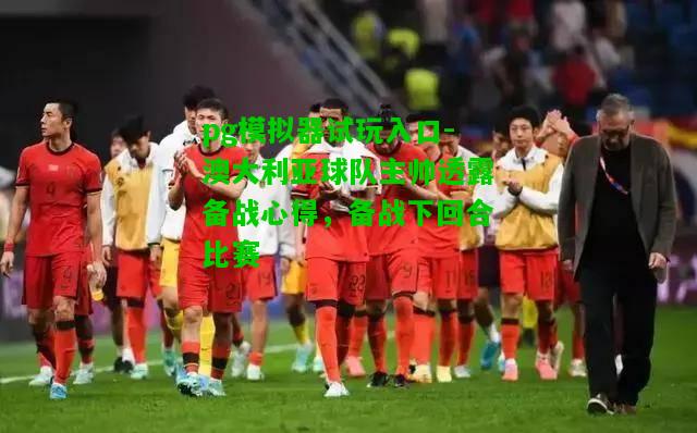 澳大利亚球队主帅透露备战心得，备战下回合比赛