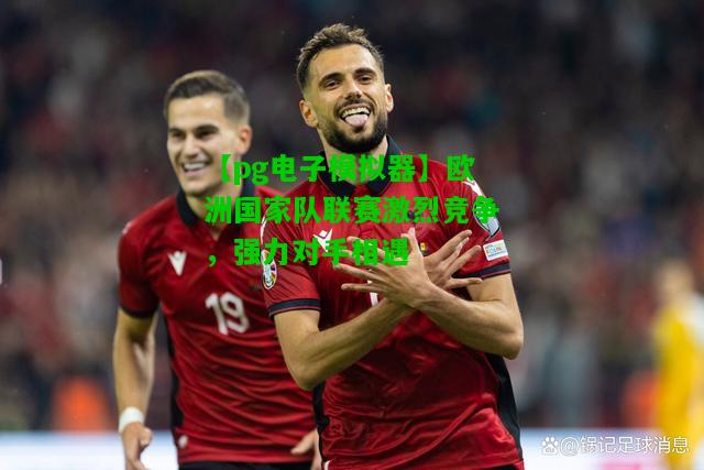 欧洲国家队联赛激烈竞争，强力对手相遇