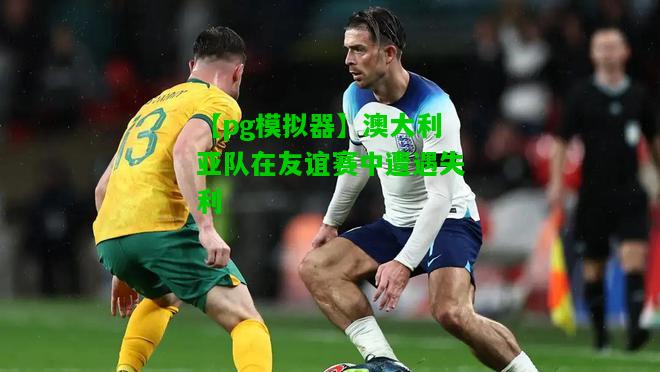 澳大利亚队在友谊赛中遭遇失利