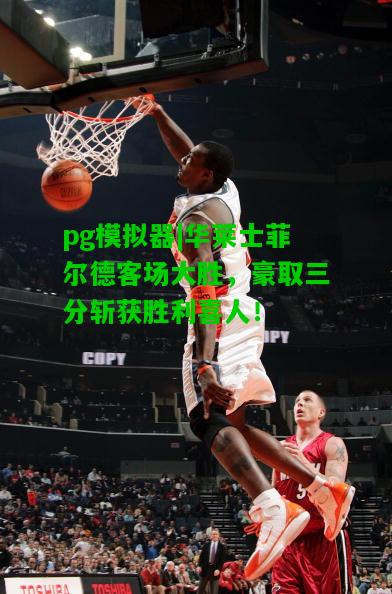 华莱士菲尔德客场大胜，豪取三分斩获胜利喜人！