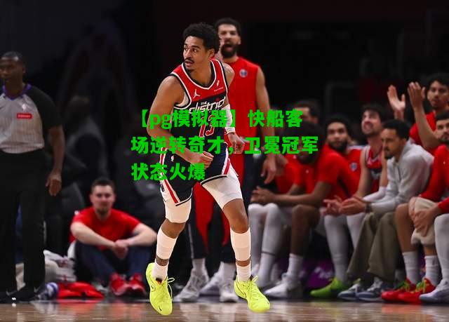 快船客场逆转奇才，卫冕冠军状态火爆