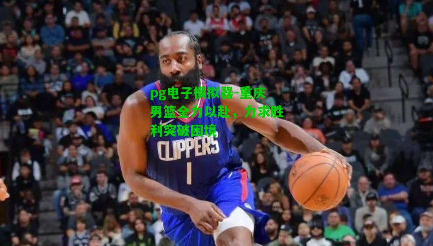 重庆男篮全力以赴，力求胜利突破困境